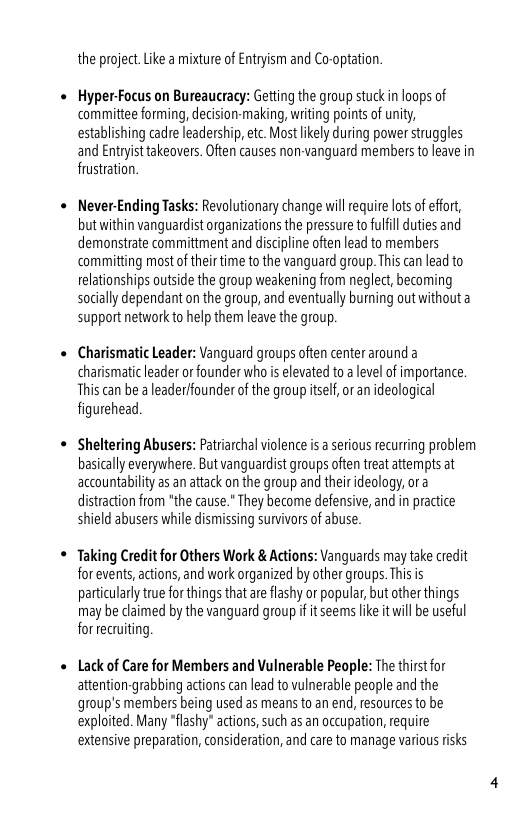 the project. Like amixture of Entryism and Co-optation.  Hyper-Focus on Bureaucracy: Getting the group stuckin loops of committee forming, decision-making, writing points of unity, establishing cadre leadership, etc. Mostlkely during power struggles and Entryist takeovers. Often causes non-vanguard members to leave in frustration.  Never-Ending Tasks: Revolutionary change wil require los of effor, butwithin vanguardistorganizations the pressure to fulfil duties and demonstrate committment and discipline often lead to members ‘committing most of their time to the vanguard group. This can lead to relationships outside the group weakening from neglect, becoming socially dependant on the group, and eventually burning outwithouta support network o help them leave the group.  Charismatic Leader: Vanguard groups often center around charismatileader or founder who s elevated to a level of importance. This can be a leader/founder of the group tsel,or an idealogical figurehead  Sheltering Abusers: Patrarchal violence is a serious recuring problem basically everywhere. But vanguardist groups often treat attempts at accountabilty as an attack on the group and their deology, ora distraction from *the cause." They become defensive, and in practice shield abusers while dismissing survivors o abuse:  Taking Credit for Others Work & Actions: Vanguards may take credit forevents,actions, and work organized by other groups. Thisis particularly true for things that are lashy or popular, but other things may be laimed by the vanguard group if it seems ke it will be useful for recruiting.  Lack of Care for Members and Vulnerable People: The thirst for attention-grabbing actions can lead to vulnerable people and the group’s members being used as means to an end, resources to be: exploited. Many “flashy” actions, such as an occupation, require extensive preparation, consideration, and care to manage various risks 